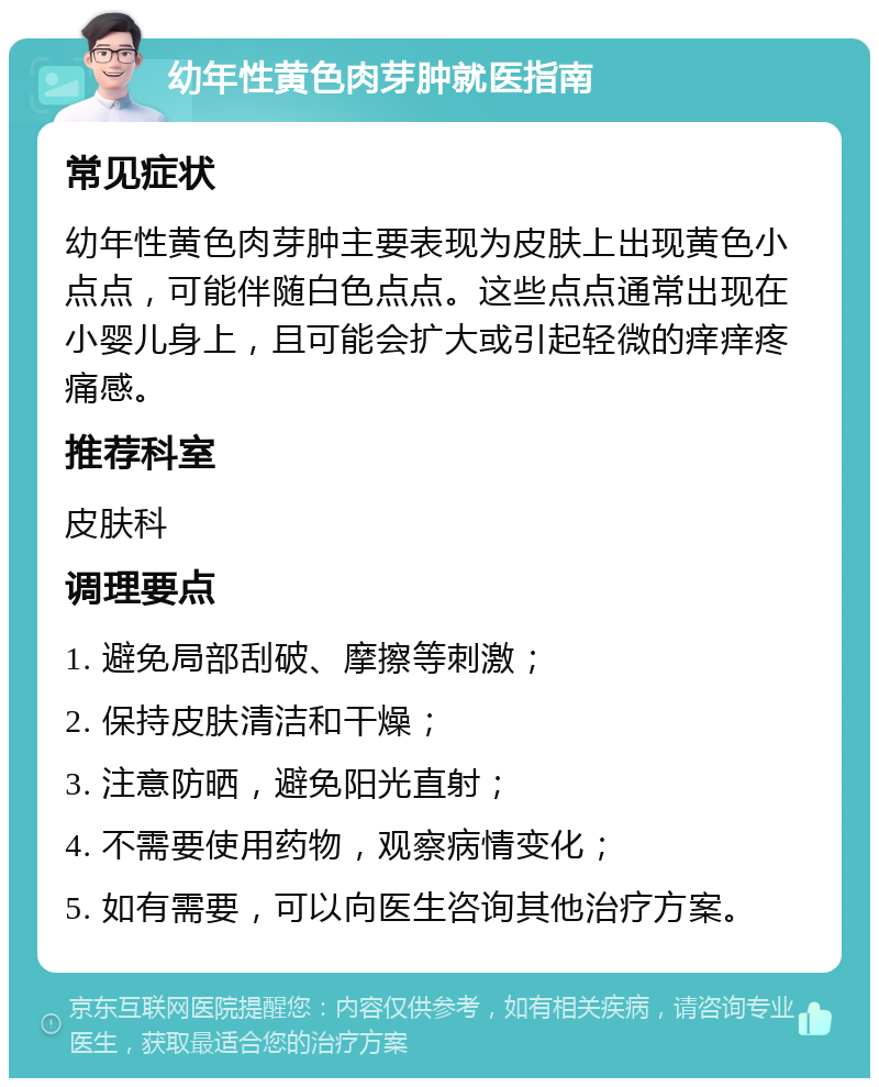 幼年性黄色肉芽肿就医指南 常见症状 幼年性黄色肉芽肿主要表现为皮肤上出现黄色小点点，可能伴随白色点点。这些点点通常出现在小婴儿身上，且可能会扩大或引起轻微的痒痒疼痛感。 推荐科室 皮肤科 调理要点 1. 避免局部刮破、摩擦等刺激； 2. 保持皮肤清洁和干燥； 3. 注意防晒，避免阳光直射； 4. 不需要使用药物，观察病情变化； 5. 如有需要，可以向医生咨询其他治疗方案。