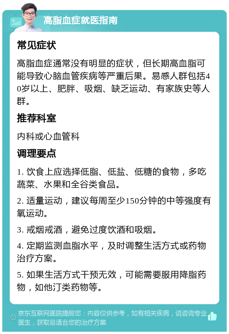 高脂血症就医指南 常见症状 高脂血症通常没有明显的症状，但长期高血脂可能导致心脑血管疾病等严重后果。易感人群包括40岁以上、肥胖、吸烟、缺乏运动、有家族史等人群。 推荐科室 内科或心血管科 调理要点 1. 饮食上应选择低脂、低盐、低糖的食物，多吃蔬菜、水果和全谷类食品。 2. 适量运动，建议每周至少150分钟的中等强度有氧运动。 3. 戒烟戒酒，避免过度饮酒和吸烟。 4. 定期监测血脂水平，及时调整生活方式或药物治疗方案。 5. 如果生活方式干预无效，可能需要服用降脂药物，如他汀类药物等。