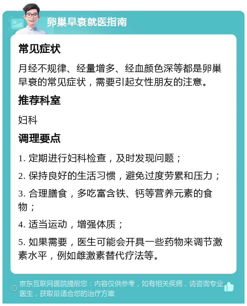 卵巢早衰就医指南 常见症状 月经不规律、经量增多、经血颜色深等都是卵巢早衰的常见症状，需要引起女性朋友的注意。 推荐科室 妇科 调理要点 1. 定期进行妇科检查，及时发现问题； 2. 保持良好的生活习惯，避免过度劳累和压力； 3. 合理膳食，多吃富含铁、钙等营养元素的食物； 4. 适当运动，增强体质； 5. 如果需要，医生可能会开具一些药物来调节激素水平，例如雌激素替代疗法等。