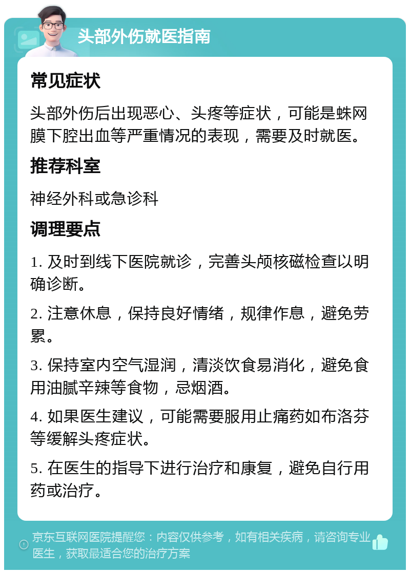 头部外伤就医指南 常见症状 头部外伤后出现恶心、头疼等症状，可能是蛛网膜下腔出血等严重情况的表现，需要及时就医。 推荐科室 神经外科或急诊科 调理要点 1. 及时到线下医院就诊，完善头颅核磁检查以明确诊断。 2. 注意休息，保持良好情绪，规律作息，避免劳累。 3. 保持室内空气湿润，清淡饮食易消化，避免食用油腻辛辣等食物，忌烟酒。 4. 如果医生建议，可能需要服用止痛药如布洛芬等缓解头疼症状。 5. 在医生的指导下进行治疗和康复，避免自行用药或治疗。