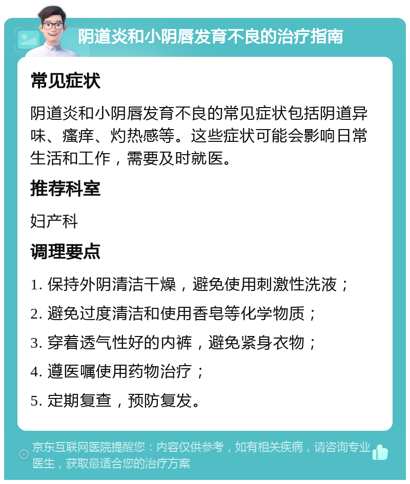 阴道炎和小阴唇发育不良的治疗指南 常见症状 阴道炎和小阴唇发育不良的常见症状包括阴道异味、瘙痒、灼热感等。这些症状可能会影响日常生活和工作，需要及时就医。 推荐科室 妇产科 调理要点 1. 保持外阴清洁干燥，避免使用刺激性洗液； 2. 避免过度清洁和使用香皂等化学物质； 3. 穿着透气性好的内裤，避免紧身衣物； 4. 遵医嘱使用药物治疗； 5. 定期复查，预防复发。