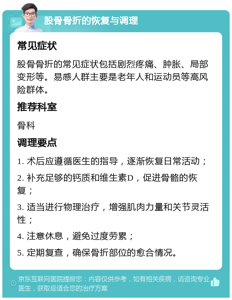 股骨骨折的恢复与调理 常见症状 股骨骨折的常见症状包括剧烈疼痛、肿胀、局部变形等。易感人群主要是老年人和运动员等高风险群体。 推荐科室 骨科 调理要点 1. 术后应遵循医生的指导，逐渐恢复日常活动； 2. 补充足够的钙质和维生素D，促进骨骼的恢复； 3. 适当进行物理治疗，增强肌肉力量和关节灵活性； 4. 注意休息，避免过度劳累； 5. 定期复查，确保骨折部位的愈合情况。