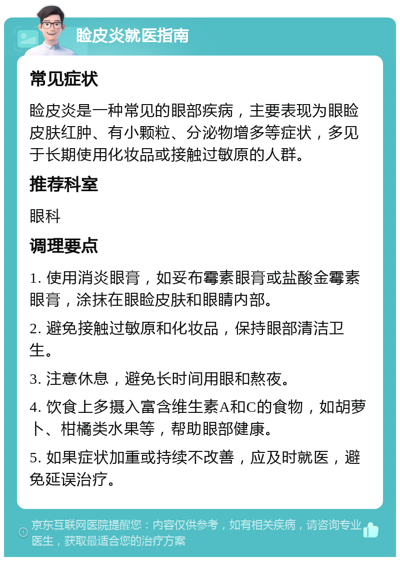 睑皮炎就医指南 常见症状 睑皮炎是一种常见的眼部疾病，主要表现为眼睑皮肤红肿、有小颗粒、分泌物增多等症状，多见于长期使用化妆品或接触过敏原的人群。 推荐科室 眼科 调理要点 1. 使用消炎眼膏，如妥布霉素眼膏或盐酸金霉素眼膏，涂抹在眼睑皮肤和眼睛内部。 2. 避免接触过敏原和化妆品，保持眼部清洁卫生。 3. 注意休息，避免长时间用眼和熬夜。 4. 饮食上多摄入富含维生素A和C的食物，如胡萝卜、柑橘类水果等，帮助眼部健康。 5. 如果症状加重或持续不改善，应及时就医，避免延误治疗。