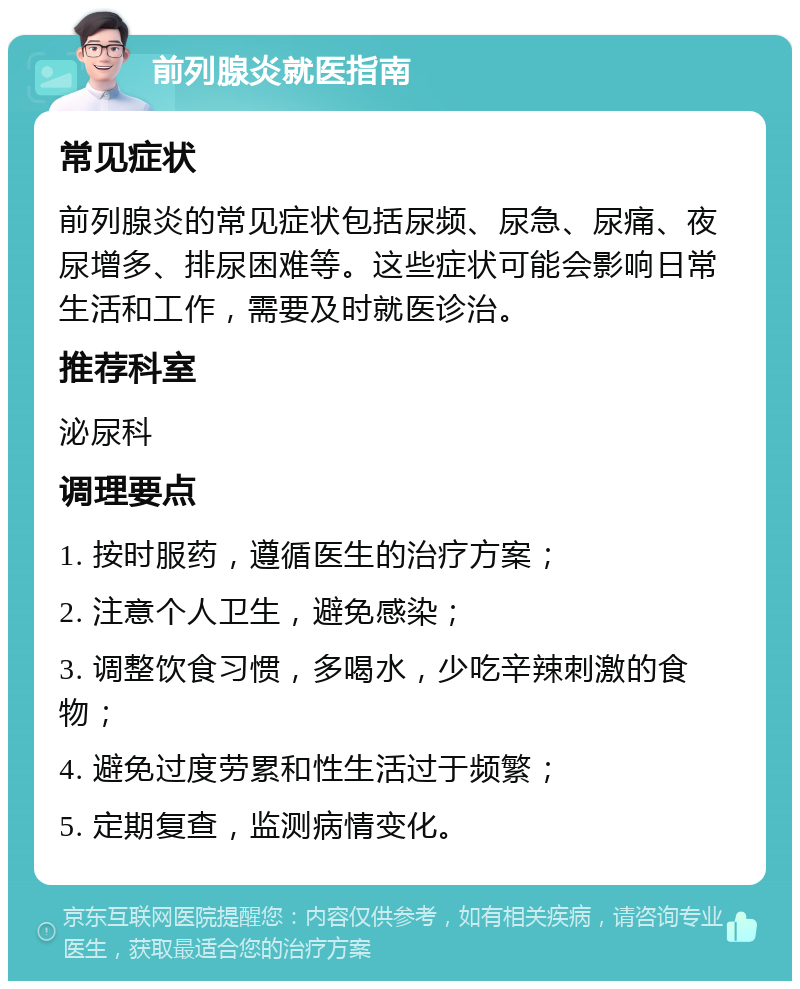 前列腺炎就医指南 常见症状 前列腺炎的常见症状包括尿频、尿急、尿痛、夜尿增多、排尿困难等。这些症状可能会影响日常生活和工作，需要及时就医诊治。 推荐科室 泌尿科 调理要点 1. 按时服药，遵循医生的治疗方案； 2. 注意个人卫生，避免感染； 3. 调整饮食习惯，多喝水，少吃辛辣刺激的食物； 4. 避免过度劳累和性生活过于频繁； 5. 定期复查，监测病情变化。