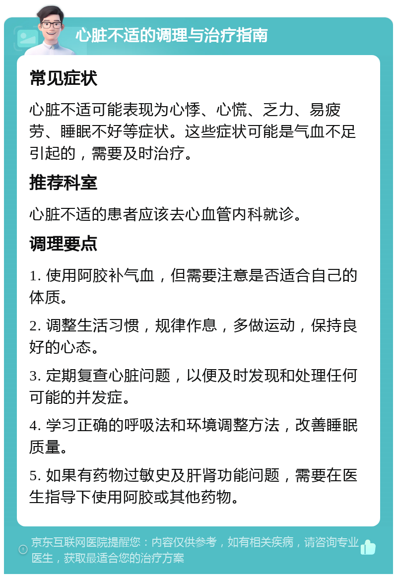 心脏不适的调理与治疗指南 常见症状 心脏不适可能表现为心悸、心慌、乏力、易疲劳、睡眠不好等症状。这些症状可能是气血不足引起的，需要及时治疗。 推荐科室 心脏不适的患者应该去心血管内科就诊。 调理要点 1. 使用阿胶补气血，但需要注意是否适合自己的体质。 2. 调整生活习惯，规律作息，多做运动，保持良好的心态。 3. 定期复查心脏问题，以便及时发现和处理任何可能的并发症。 4. 学习正确的呼吸法和环境调整方法，改善睡眠质量。 5. 如果有药物过敏史及肝肾功能问题，需要在医生指导下使用阿胶或其他药物。