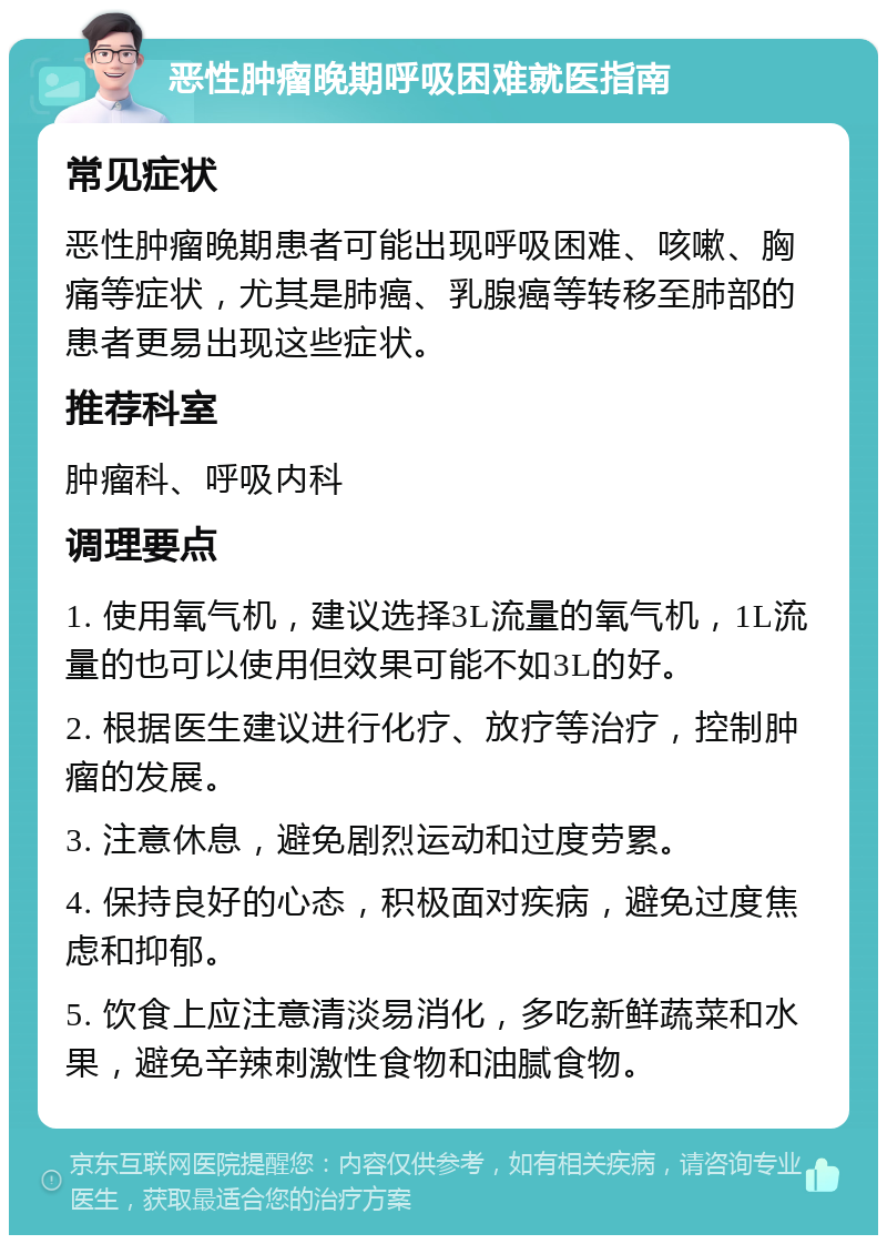 恶性肿瘤晚期呼吸困难就医指南 常见症状 恶性肿瘤晚期患者可能出现呼吸困难、咳嗽、胸痛等症状，尤其是肺癌、乳腺癌等转移至肺部的患者更易出现这些症状。 推荐科室 肿瘤科、呼吸内科 调理要点 1. 使用氧气机，建议选择3L流量的氧气机，1L流量的也可以使用但效果可能不如3L的好。 2. 根据医生建议进行化疗、放疗等治疗，控制肿瘤的发展。 3. 注意休息，避免剧烈运动和过度劳累。 4. 保持良好的心态，积极面对疾病，避免过度焦虑和抑郁。 5. 饮食上应注意清淡易消化，多吃新鲜蔬菜和水果，避免辛辣刺激性食物和油腻食物。