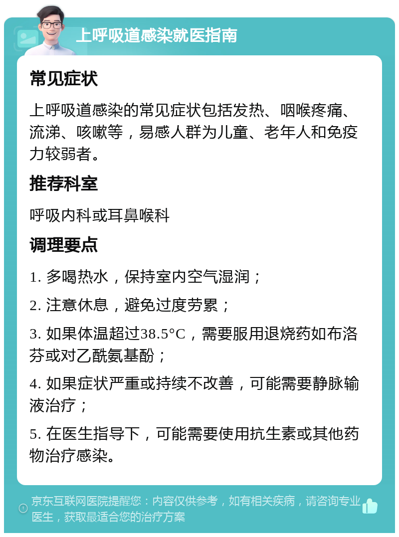 上呼吸道感染就医指南 常见症状 上呼吸道感染的常见症状包括发热、咽喉疼痛、流涕、咳嗽等，易感人群为儿童、老年人和免疫力较弱者。 推荐科室 呼吸内科或耳鼻喉科 调理要点 1. 多喝热水，保持室内空气湿润； 2. 注意休息，避免过度劳累； 3. 如果体温超过38.5°C，需要服用退烧药如布洛芬或对乙酰氨基酚； 4. 如果症状严重或持续不改善，可能需要静脉输液治疗； 5. 在医生指导下，可能需要使用抗生素或其他药物治疗感染。