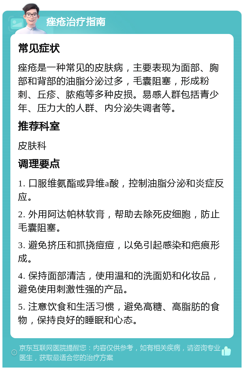 痤疮治疗指南 常见症状 痤疮是一种常见的皮肤病，主要表现为面部、胸部和背部的油脂分泌过多，毛囊阻塞，形成粉刺、丘疹、脓疱等多种皮损。易感人群包括青少年、压力大的人群、内分泌失调者等。 推荐科室 皮肤科 调理要点 1. 口服维氨酯或异维a酸，控制油脂分泌和炎症反应。 2. 外用阿达帕林软膏，帮助去除死皮细胞，防止毛囊阻塞。 3. 避免挤压和抓挠痘痘，以免引起感染和疤痕形成。 4. 保持面部清洁，使用温和的洗面奶和化妆品，避免使用刺激性强的产品。 5. 注意饮食和生活习惯，避免高糖、高脂肪的食物，保持良好的睡眠和心态。