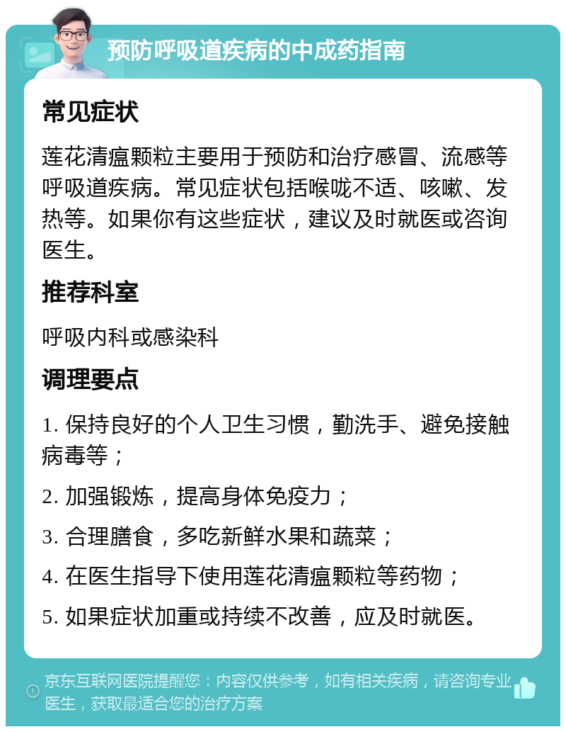 预防呼吸道疾病的中成药指南 常见症状 莲花清瘟颗粒主要用于预防和治疗感冒、流感等呼吸道疾病。常见症状包括喉咙不适、咳嗽、发热等。如果你有这些症状，建议及时就医或咨询医生。 推荐科室 呼吸内科或感染科 调理要点 1. 保持良好的个人卫生习惯，勤洗手、避免接触病毒等； 2. 加强锻炼，提高身体免疫力； 3. 合理膳食，多吃新鲜水果和蔬菜； 4. 在医生指导下使用莲花清瘟颗粒等药物； 5. 如果症状加重或持续不改善，应及时就医。