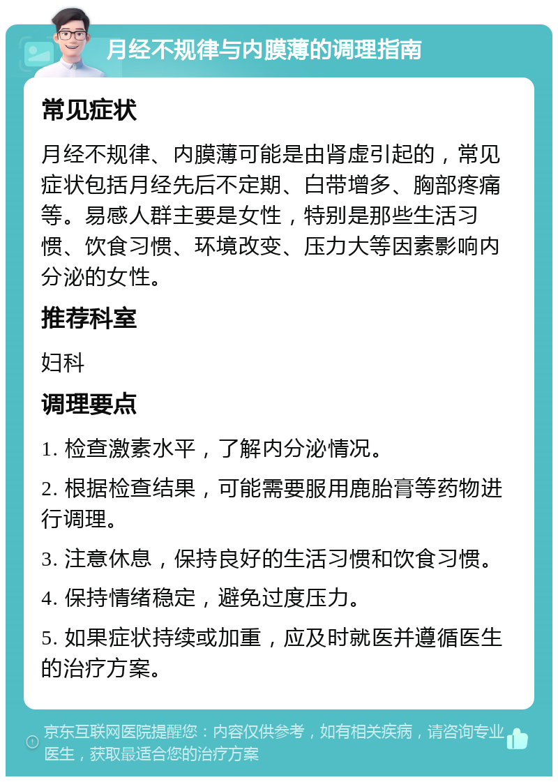 月经不规律与内膜薄的调理指南 常见症状 月经不规律、内膜薄可能是由肾虚引起的，常见症状包括月经先后不定期、白带增多、胸部疼痛等。易感人群主要是女性，特别是那些生活习惯、饮食习惯、环境改变、压力大等因素影响内分泌的女性。 推荐科室 妇科 调理要点 1. 检查激素水平，了解内分泌情况。 2. 根据检查结果，可能需要服用鹿胎膏等药物进行调理。 3. 注意休息，保持良好的生活习惯和饮食习惯。 4. 保持情绪稳定，避免过度压力。 5. 如果症状持续或加重，应及时就医并遵循医生的治疗方案。