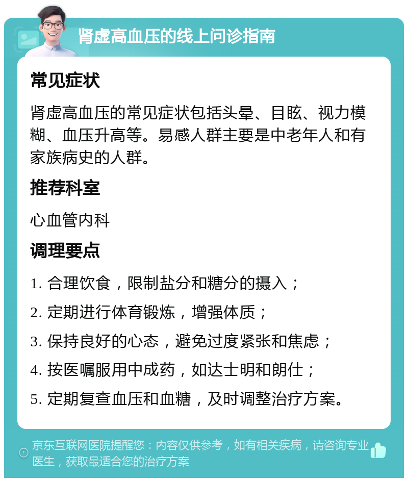 肾虚高血压的线上问诊指南 常见症状 肾虚高血压的常见症状包括头晕、目眩、视力模糊、血压升高等。易感人群主要是中老年人和有家族病史的人群。 推荐科室 心血管内科 调理要点 1. 合理饮食，限制盐分和糖分的摄入； 2. 定期进行体育锻炼，增强体质； 3. 保持良好的心态，避免过度紧张和焦虑； 4. 按医嘱服用中成药，如达士明和朗仕； 5. 定期复查血压和血糖，及时调整治疗方案。