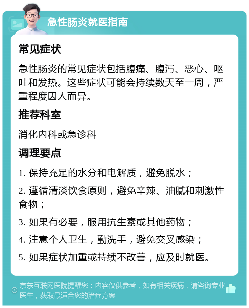 急性肠炎就医指南 常见症状 急性肠炎的常见症状包括腹痛、腹泻、恶心、呕吐和发热。这些症状可能会持续数天至一周，严重程度因人而异。 推荐科室 消化内科或急诊科 调理要点 1. 保持充足的水分和电解质，避免脱水； 2. 遵循清淡饮食原则，避免辛辣、油腻和刺激性食物； 3. 如果有必要，服用抗生素或其他药物； 4. 注意个人卫生，勤洗手，避免交叉感染； 5. 如果症状加重或持续不改善，应及时就医。