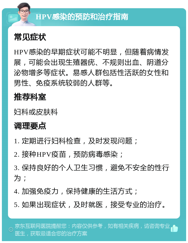 HPV感染的预防和治疗指南 常见症状 HPV感染的早期症状可能不明显，但随着病情发展，可能会出现生殖器疣、不规则出血、阴道分泌物增多等症状。易感人群包括性活跃的女性和男性、免疫系统较弱的人群等。 推荐科室 妇科或皮肤科 调理要点 1. 定期进行妇科检查，及时发现问题； 2. 接种HPV疫苗，预防病毒感染； 3. 保持良好的个人卫生习惯，避免不安全的性行为； 4. 加强免疫力，保持健康的生活方式； 5. 如果出现症状，及时就医，接受专业的治疗。