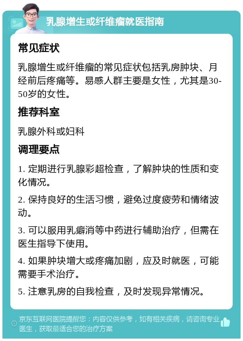 乳腺增生或纤维瘤就医指南 常见症状 乳腺增生或纤维瘤的常见症状包括乳房肿块、月经前后疼痛等。易感人群主要是女性，尤其是30-50岁的女性。 推荐科室 乳腺外科或妇科 调理要点 1. 定期进行乳腺彩超检查，了解肿块的性质和变化情况。 2. 保持良好的生活习惯，避免过度疲劳和情绪波动。 3. 可以服用乳癖消等中药进行辅助治疗，但需在医生指导下使用。 4. 如果肿块增大或疼痛加剧，应及时就医，可能需要手术治疗。 5. 注意乳房的自我检查，及时发现异常情况。