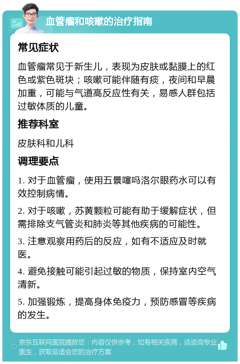 血管瘤和咳嗽的治疗指南 常见症状 血管瘤常见于新生儿，表现为皮肤或黏膜上的红色或紫色斑块；咳嗽可能伴随有痰，夜间和早晨加重，可能与气道高反应性有关，易感人群包括过敏体质的儿童。 推荐科室 皮肤科和儿科 调理要点 1. 对于血管瘤，使用五景噻吗洛尔眼药水可以有效控制病情。 2. 对于咳嗽，苏黄颗粒可能有助于缓解症状，但需排除支气管炎和肺炎等其他疾病的可能性。 3. 注意观察用药后的反应，如有不适应及时就医。 4. 避免接触可能引起过敏的物质，保持室内空气清新。 5. 加强锻炼，提高身体免疫力，预防感冒等疾病的发生。