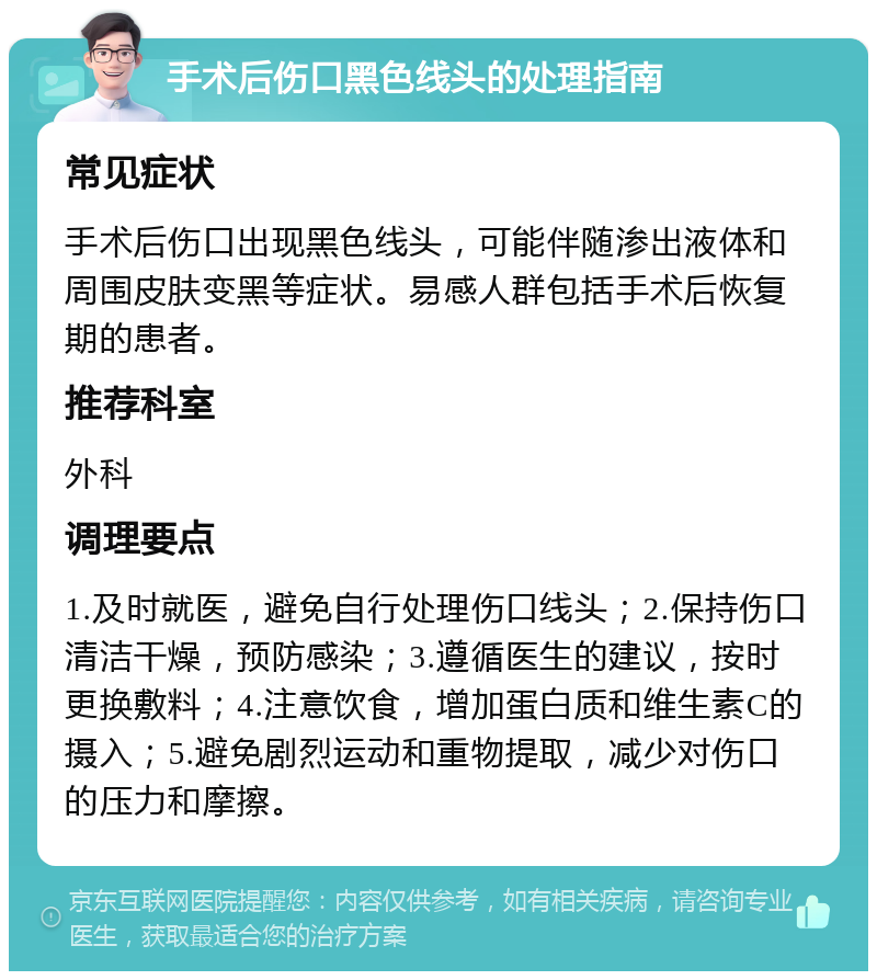 手术后伤口黑色线头的处理指南 常见症状 手术后伤口出现黑色线头，可能伴随渗出液体和周围皮肤变黑等症状。易感人群包括手术后恢复期的患者。 推荐科室 外科 调理要点 1.及时就医，避免自行处理伤口线头；2.保持伤口清洁干燥，预防感染；3.遵循医生的建议，按时更换敷料；4.注意饮食，增加蛋白质和维生素C的摄入；5.避免剧烈运动和重物提取，减少对伤口的压力和摩擦。