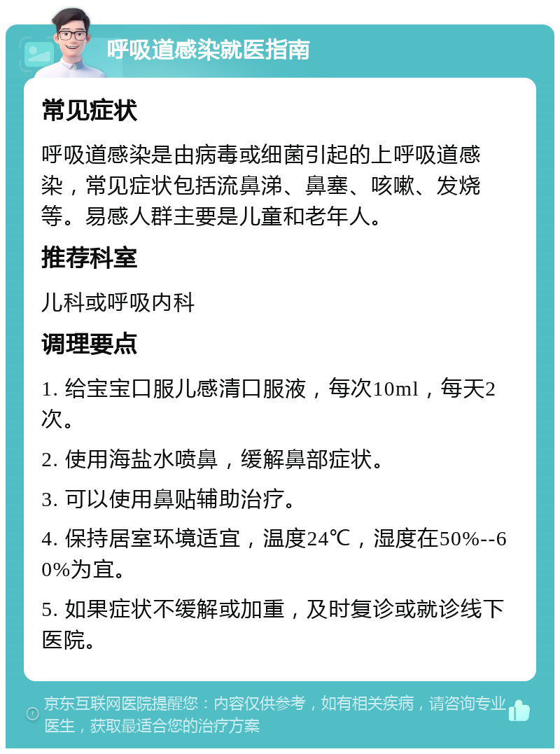 呼吸道感染就医指南 常见症状 呼吸道感染是由病毒或细菌引起的上呼吸道感染，常见症状包括流鼻涕、鼻塞、咳嗽、发烧等。易感人群主要是儿童和老年人。 推荐科室 儿科或呼吸内科 调理要点 1. 给宝宝口服儿感清口服液，每次10ml，每天2次。 2. 使用海盐水喷鼻，缓解鼻部症状。 3. 可以使用鼻贴辅助治疗。 4. 保持居室环境适宜，温度24℃，湿度在50%--60%为宜。 5. 如果症状不缓解或加重，及时复诊或就诊线下医院。