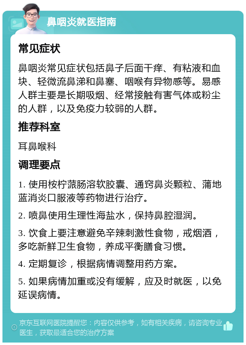 鼻咽炎就医指南 常见症状 鼻咽炎常见症状包括鼻子后面干痒、有粘液和血块、轻微流鼻涕和鼻塞、咽喉有异物感等。易感人群主要是长期吸烟、经常接触有害气体或粉尘的人群，以及免疫力较弱的人群。 推荐科室 耳鼻喉科 调理要点 1. 使用桉柠蒎肠溶软胶囊、通窍鼻炎颗粒、蒲地蓝消炎口服液等药物进行治疗。 2. 喷鼻使用生理性海盐水，保持鼻腔湿润。 3. 饮食上要注意避免辛辣刺激性食物，戒烟酒，多吃新鲜卫生食物，养成平衡膳食习惯。 4. 定期复诊，根据病情调整用药方案。 5. 如果病情加重或没有缓解，应及时就医，以免延误病情。