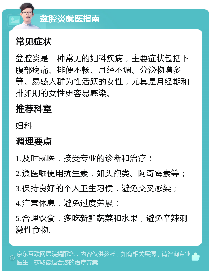 盆腔炎就医指南 常见症状 盆腔炎是一种常见的妇科疾病，主要症状包括下腹部疼痛、排便不畅、月经不调、分泌物增多等。易感人群为性活跃的女性，尤其是月经期和排卵期的女性更容易感染。 推荐科室 妇科 调理要点 1.及时就医，接受专业的诊断和治疗； 2.遵医嘱使用抗生素，如头孢类、阿奇霉素等； 3.保持良好的个人卫生习惯，避免交叉感染； 4.注意休息，避免过度劳累； 5.合理饮食，多吃新鲜蔬菜和水果，避免辛辣刺激性食物。