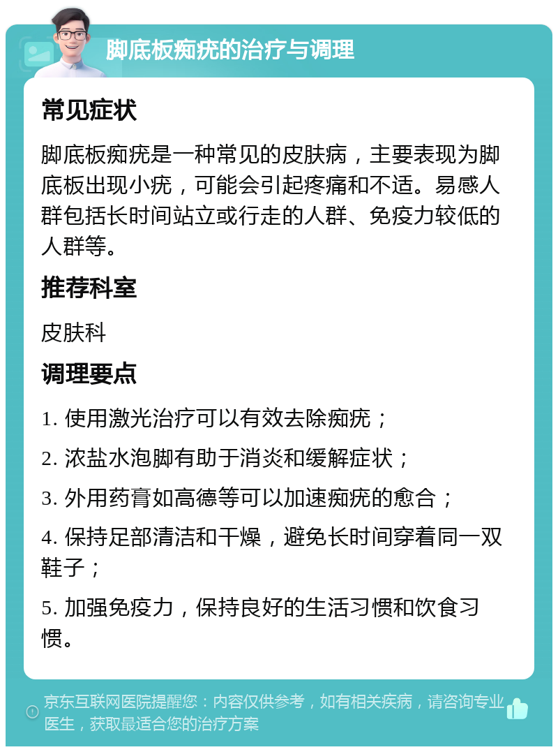 脚底板痴疣的治疗与调理 常见症状 脚底板痴疣是一种常见的皮肤病，主要表现为脚底板出现小疣，可能会引起疼痛和不适。易感人群包括长时间站立或行走的人群、免疫力较低的人群等。 推荐科室 皮肤科 调理要点 1. 使用激光治疗可以有效去除痴疣； 2. 浓盐水泡脚有助于消炎和缓解症状； 3. 外用药膏如高德等可以加速痴疣的愈合； 4. 保持足部清洁和干燥，避免长时间穿着同一双鞋子； 5. 加强免疫力，保持良好的生活习惯和饮食习惯。