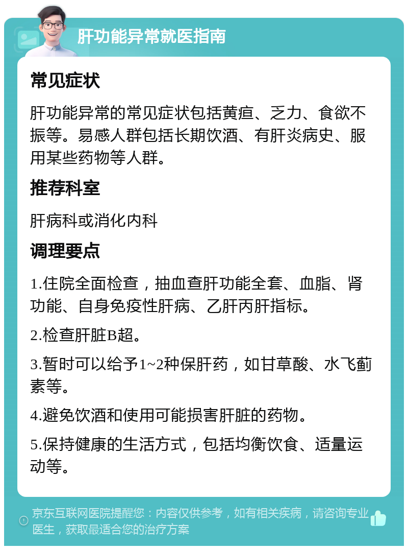 肝功能异常就医指南 常见症状 肝功能异常的常见症状包括黄疸、乏力、食欲不振等。易感人群包括长期饮酒、有肝炎病史、服用某些药物等人群。 推荐科室 肝病科或消化内科 调理要点 1.住院全面检查，抽血查肝功能全套、血脂、肾功能、自身免疫性肝病、乙肝丙肝指标。 2.检查肝脏B超。 3.暂时可以给予1~2种保肝药，如甘草酸、水飞蓟素等。 4.避免饮酒和使用可能损害肝脏的药物。 5.保持健康的生活方式，包括均衡饮食、适量运动等。