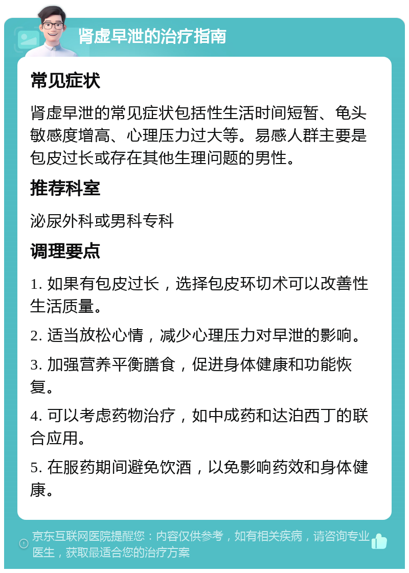 肾虚早泄的治疗指南 常见症状 肾虚早泄的常见症状包括性生活时间短暂、龟头敏感度增高、心理压力过大等。易感人群主要是包皮过长或存在其他生理问题的男性。 推荐科室 泌尿外科或男科专科 调理要点 1. 如果有包皮过长，选择包皮环切术可以改善性生活质量。 2. 适当放松心情，减少心理压力对早泄的影响。 3. 加强营养平衡膳食，促进身体健康和功能恢复。 4. 可以考虑药物治疗，如中成药和达泊西丁的联合应用。 5. 在服药期间避免饮酒，以免影响药效和身体健康。