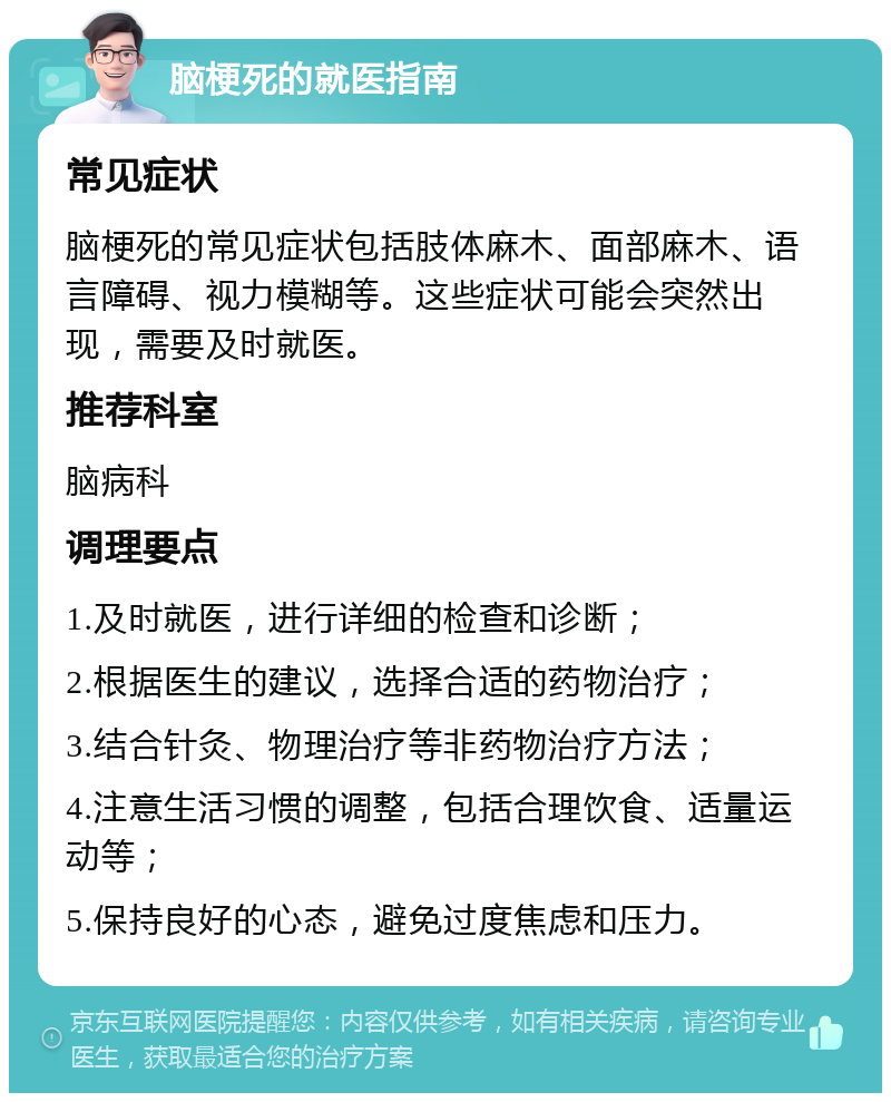 脑梗死的就医指南 常见症状 脑梗死的常见症状包括肢体麻木、面部麻木、语言障碍、视力模糊等。这些症状可能会突然出现，需要及时就医。 推荐科室 脑病科 调理要点 1.及时就医，进行详细的检查和诊断； 2.根据医生的建议，选择合适的药物治疗； 3.结合针灸、物理治疗等非药物治疗方法； 4.注意生活习惯的调整，包括合理饮食、适量运动等； 5.保持良好的心态，避免过度焦虑和压力。