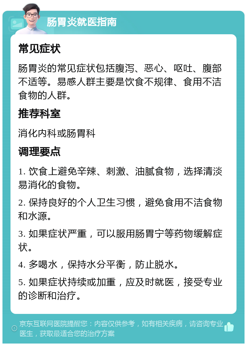 肠胃炎就医指南 常见症状 肠胃炎的常见症状包括腹泻、恶心、呕吐、腹部不适等。易感人群主要是饮食不规律、食用不洁食物的人群。 推荐科室 消化内科或肠胃科 调理要点 1. 饮食上避免辛辣、刺激、油腻食物，选择清淡易消化的食物。 2. 保持良好的个人卫生习惯，避免食用不洁食物和水源。 3. 如果症状严重，可以服用肠胃宁等药物缓解症状。 4. 多喝水，保持水分平衡，防止脱水。 5. 如果症状持续或加重，应及时就医，接受专业的诊断和治疗。