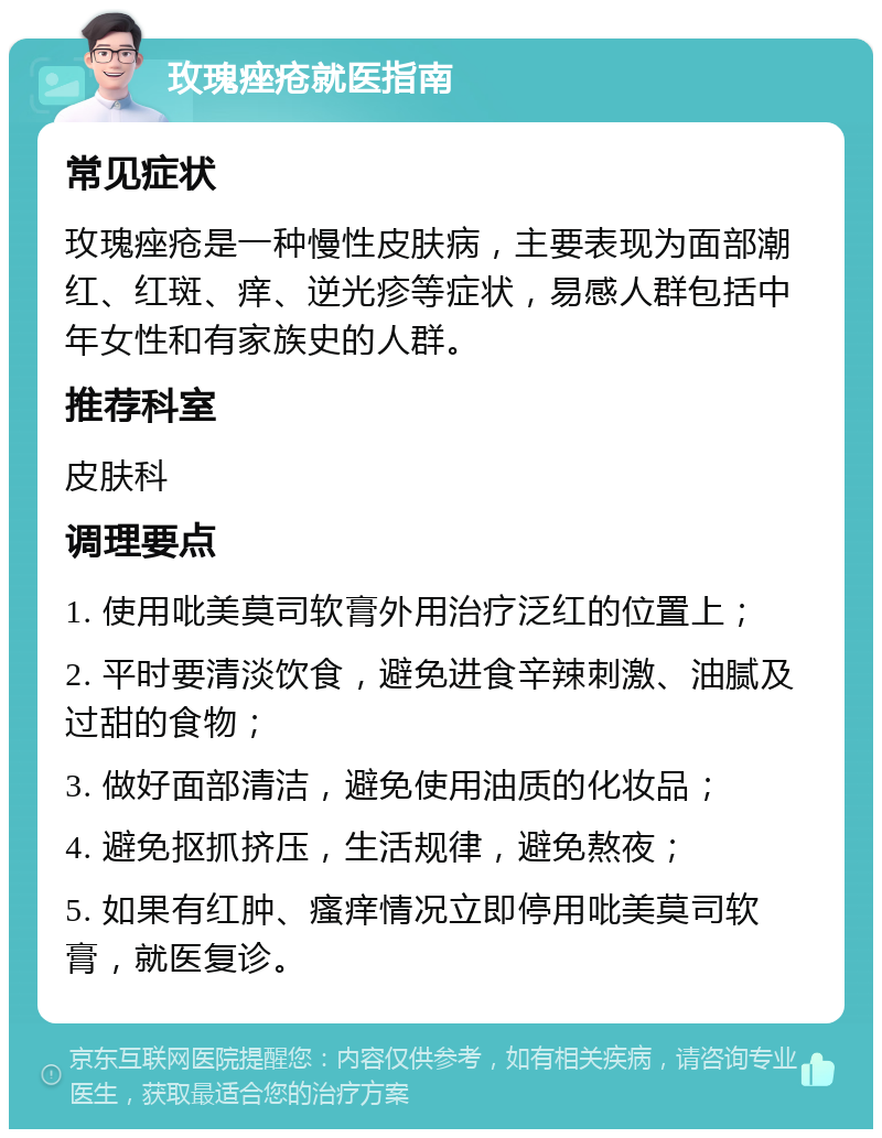 玫瑰痤疮就医指南 常见症状 玫瑰痤疮是一种慢性皮肤病，主要表现为面部潮红、红斑、痒、逆光疹等症状，易感人群包括中年女性和有家族史的人群。 推荐科室 皮肤科 调理要点 1. 使用吡美莫司软膏外用治疗泛红的位置上； 2. 平时要清淡饮食，避免进食辛辣刺激、油腻及过甜的食物； 3. 做好面部清洁，避免使用油质的化妆品； 4. 避免抠抓挤压，生活规律，避免熬夜； 5. 如果有红肿、瘙痒情况立即停用吡美莫司软膏，就医复诊。