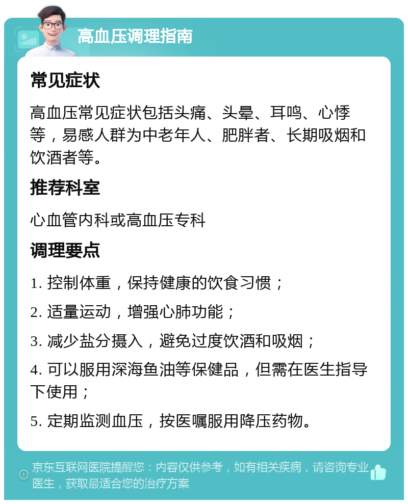 高血压调理指南 常见症状 高血压常见症状包括头痛、头晕、耳鸣、心悸等，易感人群为中老年人、肥胖者、长期吸烟和饮酒者等。 推荐科室 心血管内科或高血压专科 调理要点 1. 控制体重，保持健康的饮食习惯； 2. 适量运动，增强心肺功能； 3. 减少盐分摄入，避免过度饮酒和吸烟； 4. 可以服用深海鱼油等保健品，但需在医生指导下使用； 5. 定期监测血压，按医嘱服用降压药物。