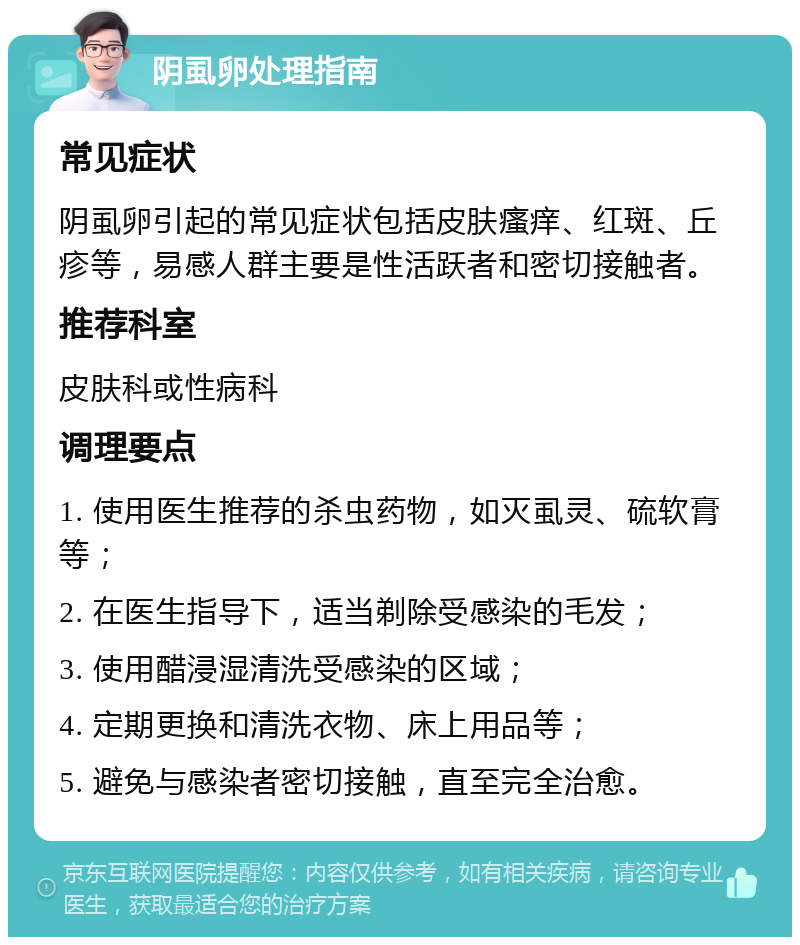 阴虱卵处理指南 常见症状 阴虱卵引起的常见症状包括皮肤瘙痒、红斑、丘疹等，易感人群主要是性活跃者和密切接触者。 推荐科室 皮肤科或性病科 调理要点 1. 使用医生推荐的杀虫药物，如灭虱灵、硫软膏等； 2. 在医生指导下，适当剃除受感染的毛发； 3. 使用醋浸湿清洗受感染的区域； 4. 定期更换和清洗衣物、床上用品等； 5. 避免与感染者密切接触，直至完全治愈。