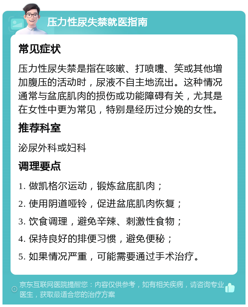 压力性尿失禁就医指南 常见症状 压力性尿失禁是指在咳嗽、打喷嚏、笑或其他增加腹压的活动时，尿液不自主地流出。这种情况通常与盆底肌肉的损伤或功能障碍有关，尤其是在女性中更为常见，特别是经历过分娩的女性。 推荐科室 泌尿外科或妇科 调理要点 1. 做凯格尔运动，锻炼盆底肌肉； 2. 使用阴道哑铃，促进盆底肌肉恢复； 3. 饮食调理，避免辛辣、刺激性食物； 4. 保持良好的排便习惯，避免便秘； 5. 如果情况严重，可能需要通过手术治疗。