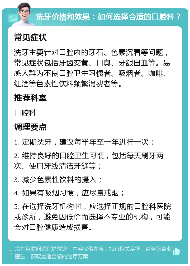 洗牙价格和效果：如何选择合适的口腔科？ 常见症状 洗牙主要针对口腔内的牙石、色素沉着等问题，常见症状包括牙齿变黄、口臭、牙龈出血等。易感人群为不良口腔卫生习惯者、吸烟者、咖啡、红酒等色素性饮料频繁消费者等。 推荐科室 口腔科 调理要点 1. 定期洗牙，建议每半年至一年进行一次； 2. 维持良好的口腔卫生习惯，包括每天刷牙两次、使用牙线清洁牙缝等； 3. 减少色素性饮料的摄入； 4. 如果有吸烟习惯，应尽量戒烟； 5. 在选择洗牙机构时，应选择正规的口腔科医院或诊所，避免因低价而选择不专业的机构，可能会对口腔健康造成损害。