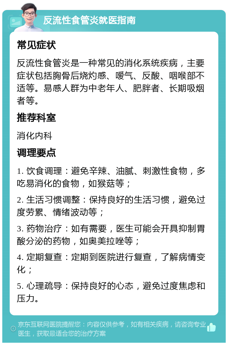 反流性食管炎就医指南 常见症状 反流性食管炎是一种常见的消化系统疾病，主要症状包括胸骨后烧灼感、嗳气、反酸、咽喉部不适等。易感人群为中老年人、肥胖者、长期吸烟者等。 推荐科室 消化内科 调理要点 1. 饮食调理：避免辛辣、油腻、刺激性食物，多吃易消化的食物，如猴菇等； 2. 生活习惯调整：保持良好的生活习惯，避免过度劳累、情绪波动等； 3. 药物治疗：如有需要，医生可能会开具抑制胃酸分泌的药物，如奥美拉唑等； 4. 定期复查：定期到医院进行复查，了解病情变化； 5. 心理疏导：保持良好的心态，避免过度焦虑和压力。