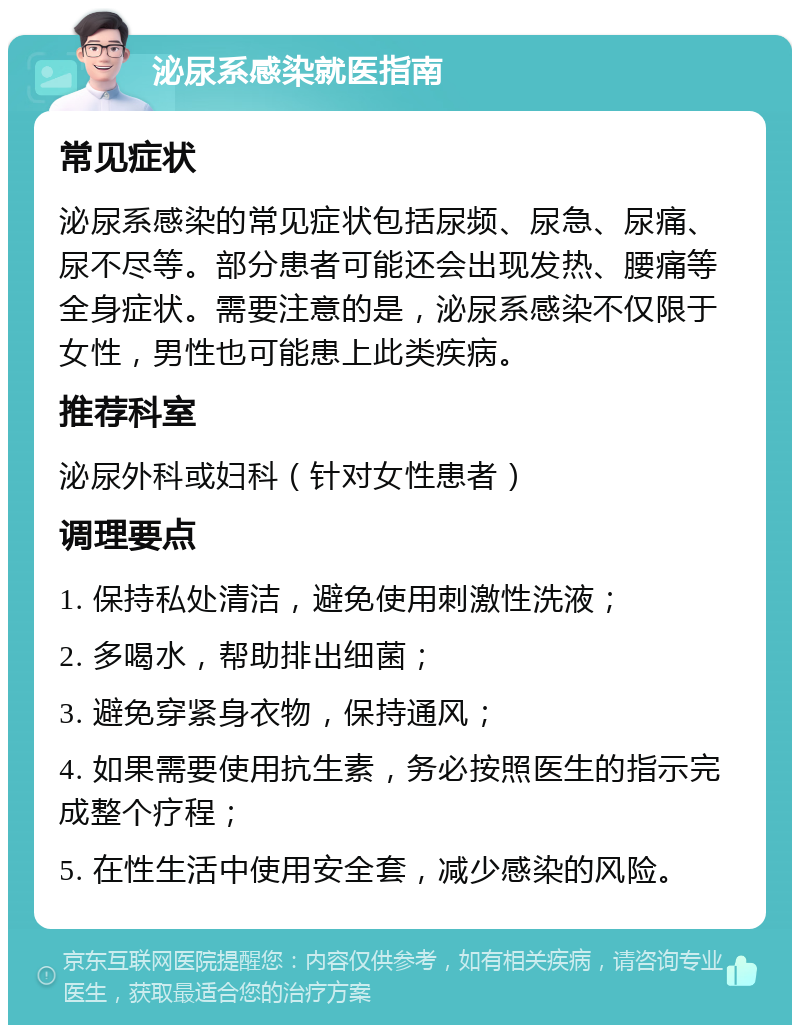 泌尿系感染就医指南 常见症状 泌尿系感染的常见症状包括尿频、尿急、尿痛、尿不尽等。部分患者可能还会出现发热、腰痛等全身症状。需要注意的是，泌尿系感染不仅限于女性，男性也可能患上此类疾病。 推荐科室 泌尿外科或妇科（针对女性患者） 调理要点 1. 保持私处清洁，避免使用刺激性洗液； 2. 多喝水，帮助排出细菌； 3. 避免穿紧身衣物，保持通风； 4. 如果需要使用抗生素，务必按照医生的指示完成整个疗程； 5. 在性生活中使用安全套，减少感染的风险。