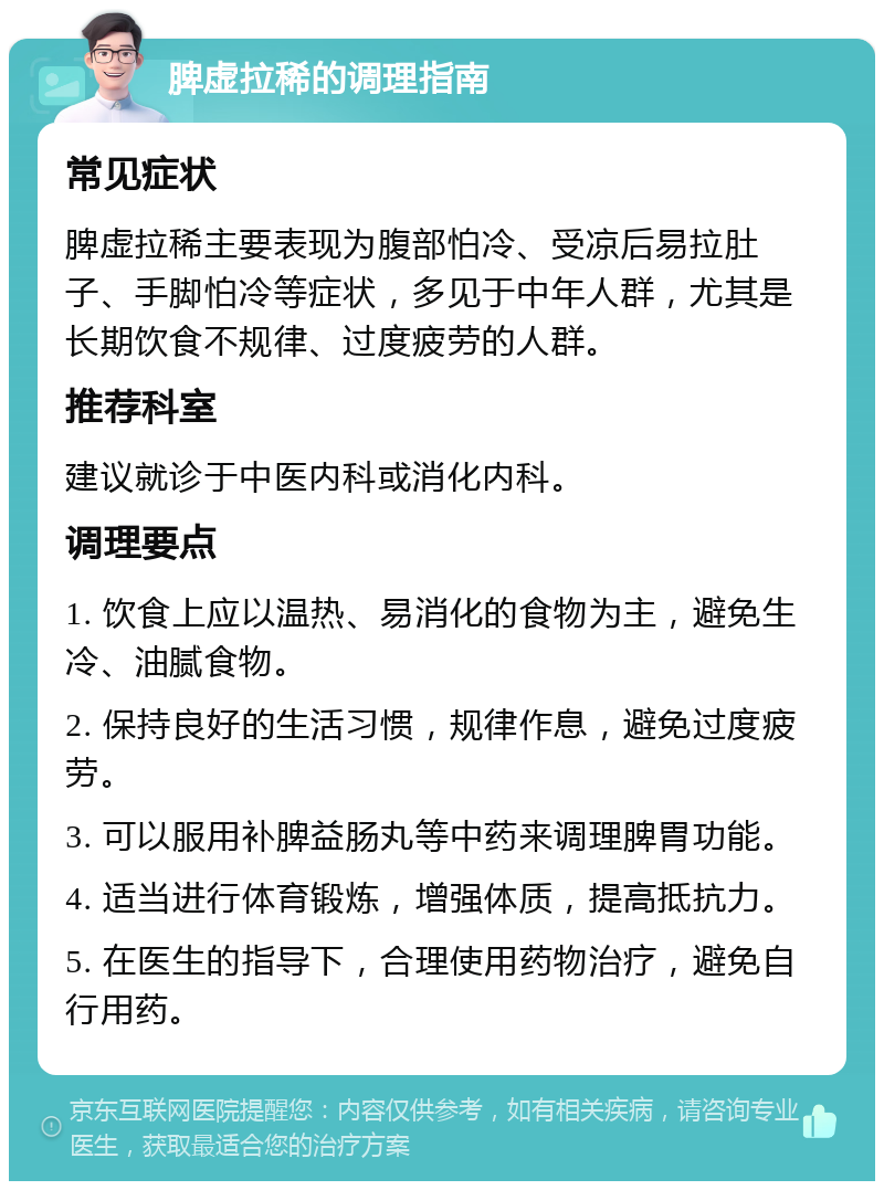 脾虚拉稀的调理指南 常见症状 脾虚拉稀主要表现为腹部怕冷、受凉后易拉肚子、手脚怕冷等症状，多见于中年人群，尤其是长期饮食不规律、过度疲劳的人群。 推荐科室 建议就诊于中医内科或消化内科。 调理要点 1. 饮食上应以温热、易消化的食物为主，避免生冷、油腻食物。 2. 保持良好的生活习惯，规律作息，避免过度疲劳。 3. 可以服用补脾益肠丸等中药来调理脾胃功能。 4. 适当进行体育锻炼，增强体质，提高抵抗力。 5. 在医生的指导下，合理使用药物治疗，避免自行用药。