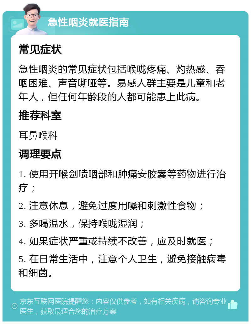 急性咽炎就医指南 常见症状 急性咽炎的常见症状包括喉咙疼痛、灼热感、吞咽困难、声音嘶哑等。易感人群主要是儿童和老年人，但任何年龄段的人都可能患上此病。 推荐科室 耳鼻喉科 调理要点 1. 使用开喉剑喷咽部和肿痛安胶囊等药物进行治疗； 2. 注意休息，避免过度用嗓和刺激性食物； 3. 多喝温水，保持喉咙湿润； 4. 如果症状严重或持续不改善，应及时就医； 5. 在日常生活中，注意个人卫生，避免接触病毒和细菌。