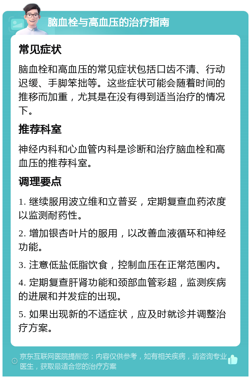 脑血栓与高血压的治疗指南 常见症状 脑血栓和高血压的常见症状包括口齿不清、行动迟缓、手脚笨拙等。这些症状可能会随着时间的推移而加重，尤其是在没有得到适当治疗的情况下。 推荐科室 神经内科和心血管内科是诊断和治疗脑血栓和高血压的推荐科室。 调理要点 1. 继续服用波立维和立普妥，定期复查血药浓度以监测耐药性。 2. 增加银杏叶片的服用，以改善血液循环和神经功能。 3. 注意低盐低脂饮食，控制血压在正常范围内。 4. 定期复查肝肾功能和颈部血管彩超，监测疾病的进展和并发症的出现。 5. 如果出现新的不适症状，应及时就诊并调整治疗方案。