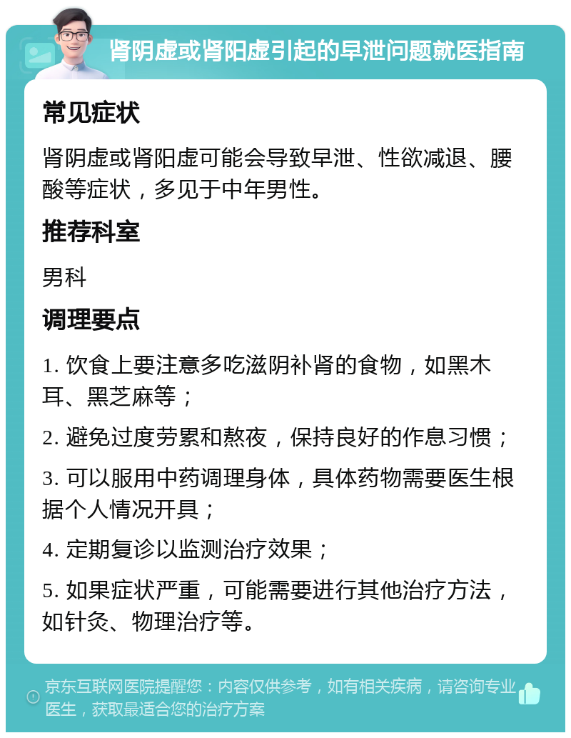 肾阴虚或肾阳虚引起的早泄问题就医指南 常见症状 肾阴虚或肾阳虚可能会导致早泄、性欲减退、腰酸等症状，多见于中年男性。 推荐科室 男科 调理要点 1. 饮食上要注意多吃滋阴补肾的食物，如黑木耳、黑芝麻等； 2. 避免过度劳累和熬夜，保持良好的作息习惯； 3. 可以服用中药调理身体，具体药物需要医生根据个人情况开具； 4. 定期复诊以监测治疗效果； 5. 如果症状严重，可能需要进行其他治疗方法，如针灸、物理治疗等。