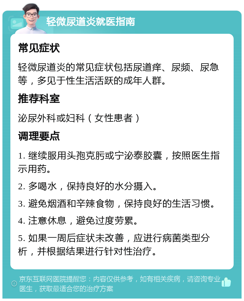 轻微尿道炎就医指南 常见症状 轻微尿道炎的常见症状包括尿道痒、尿频、尿急等，多见于性生活活跃的成年人群。 推荐科室 泌尿外科或妇科（女性患者） 调理要点 1. 继续服用头孢克肟或宁泌泰胶囊，按照医生指示用药。 2. 多喝水，保持良好的水分摄入。 3. 避免烟酒和辛辣食物，保持良好的生活习惯。 4. 注意休息，避免过度劳累。 5. 如果一周后症状未改善，应进行病菌类型分析，并根据结果进行针对性治疗。