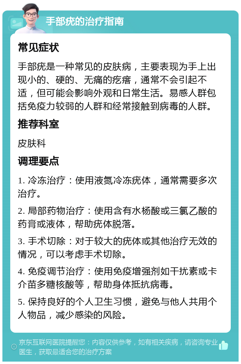 手部疣的治疗指南 常见症状 手部疣是一种常见的皮肤病，主要表现为手上出现小的、硬的、无痛的疙瘩，通常不会引起不适，但可能会影响外观和日常生活。易感人群包括免疫力较弱的人群和经常接触到病毒的人群。 推荐科室 皮肤科 调理要点 1. 冷冻治疗：使用液氮冷冻疣体，通常需要多次治疗。 2. 局部药物治疗：使用含有水杨酸或三氯乙酸的药膏或液体，帮助疣体脱落。 3. 手术切除：对于较大的疣体或其他治疗无效的情况，可以考虑手术切除。 4. 免疫调节治疗：使用免疫增强剂如干扰素或卡介苗多糖核酸等，帮助身体抵抗病毒。 5. 保持良好的个人卫生习惯，避免与他人共用个人物品，减少感染的风险。