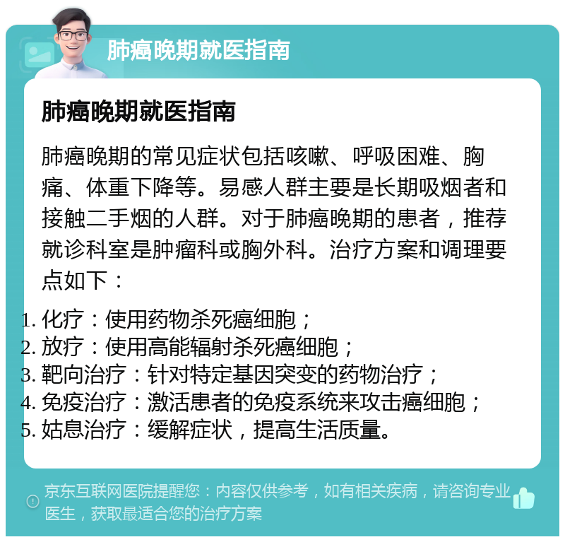 肺癌晚期就医指南 肺癌晚期就医指南 肺癌晚期的常见症状包括咳嗽、呼吸困难、胸痛、体重下降等。易感人群主要是长期吸烟者和接触二手烟的人群。对于肺癌晚期的患者，推荐就诊科室是肿瘤科或胸外科。治疗方案和调理要点如下： 化疗：使用药物杀死癌细胞； 放疗：使用高能辐射杀死癌细胞； 靶向治疗：针对特定基因突变的药物治疗； 免疫治疗：激活患者的免疫系统来攻击癌细胞； 姑息治疗：缓解症状，提高生活质量。