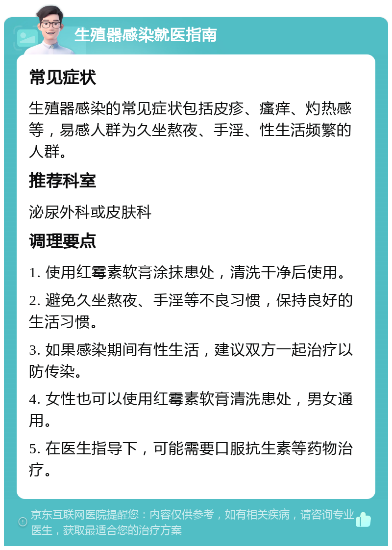 生殖器感染就医指南 常见症状 生殖器感染的常见症状包括皮疹、瘙痒、灼热感等，易感人群为久坐熬夜、手淫、性生活频繁的人群。 推荐科室 泌尿外科或皮肤科 调理要点 1. 使用红霉素软膏涂抹患处，清洗干净后使用。 2. 避免久坐熬夜、手淫等不良习惯，保持良好的生活习惯。 3. 如果感染期间有性生活，建议双方一起治疗以防传染。 4. 女性也可以使用红霉素软膏清洗患处，男女通用。 5. 在医生指导下，可能需要口服抗生素等药物治疗。