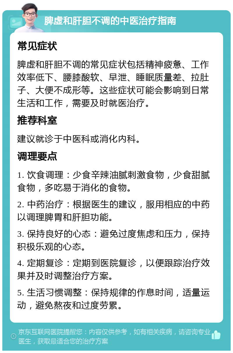 脾虚和肝胆不调的中医治疗指南 常见症状 脾虚和肝胆不调的常见症状包括精神疲惫、工作效率低下、腰膝酸软、早泄、睡眠质量差、拉肚子、大便不成形等。这些症状可能会影响到日常生活和工作，需要及时就医治疗。 推荐科室 建议就诊于中医科或消化内科。 调理要点 1. 饮食调理：少食辛辣油腻刺激食物，少食甜腻食物，多吃易于消化的食物。 2. 中药治疗：根据医生的建议，服用相应的中药以调理脾胃和肝胆功能。 3. 保持良好的心态：避免过度焦虑和压力，保持积极乐观的心态。 4. 定期复诊：定期到医院复诊，以便跟踪治疗效果并及时调整治疗方案。 5. 生活习惯调整：保持规律的作息时间，适量运动，避免熬夜和过度劳累。