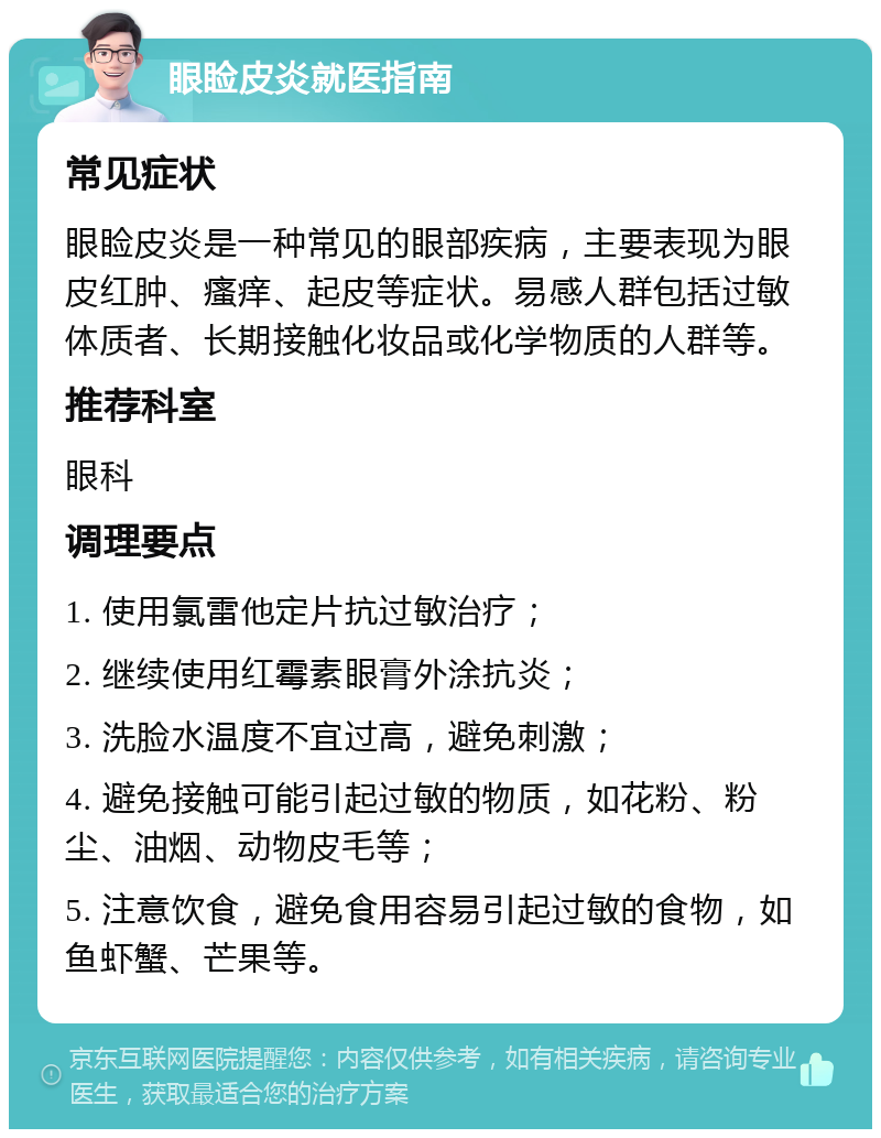 眼睑皮炎就医指南 常见症状 眼睑皮炎是一种常见的眼部疾病，主要表现为眼皮红肿、瘙痒、起皮等症状。易感人群包括过敏体质者、长期接触化妆品或化学物质的人群等。 推荐科室 眼科 调理要点 1. 使用氯雷他定片抗过敏治疗； 2. 继续使用红霉素眼膏外涂抗炎； 3. 洗脸水温度不宜过高，避免刺激； 4. 避免接触可能引起过敏的物质，如花粉、粉尘、油烟、动物皮毛等； 5. 注意饮食，避免食用容易引起过敏的食物，如鱼虾蟹、芒果等。