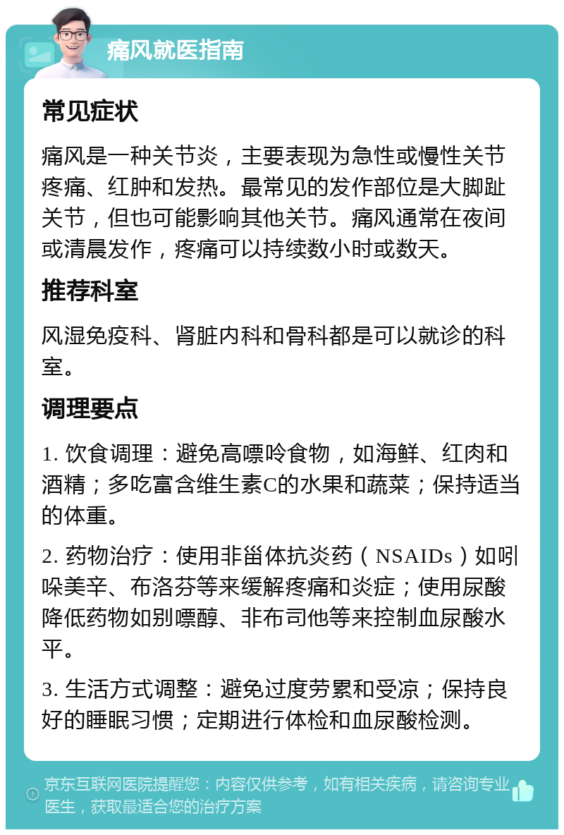 痛风就医指南 常见症状 痛风是一种关节炎，主要表现为急性或慢性关节疼痛、红肿和发热。最常见的发作部位是大脚趾关节，但也可能影响其他关节。痛风通常在夜间或清晨发作，疼痛可以持续数小时或数天。 推荐科室 风湿免疫科、肾脏内科和骨科都是可以就诊的科室。 调理要点 1. 饮食调理：避免高嘌呤食物，如海鲜、红肉和酒精；多吃富含维生素C的水果和蔬菜；保持适当的体重。 2. 药物治疗：使用非甾体抗炎药（NSAIDs）如吲哚美辛、布洛芬等来缓解疼痛和炎症；使用尿酸降低药物如别嘌醇、非布司他等来控制血尿酸水平。 3. 生活方式调整：避免过度劳累和受凉；保持良好的睡眠习惯；定期进行体检和血尿酸检测。