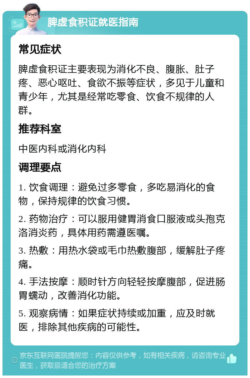 脾虚食积证就医指南 常见症状 脾虚食积证主要表现为消化不良、腹胀、肚子疼、恶心呕吐、食欲不振等症状，多见于儿童和青少年，尤其是经常吃零食、饮食不规律的人群。 推荐科室 中医内科或消化内科 调理要点 1. 饮食调理：避免过多零食，多吃易消化的食物，保持规律的饮食习惯。 2. 药物治疗：可以服用健胃消食口服液或头孢克洛消炎药，具体用药需遵医嘱。 3. 热敷：用热水袋或毛巾热敷腹部，缓解肚子疼痛。 4. 手法按摩：顺时针方向轻轻按摩腹部，促进肠胃蠕动，改善消化功能。 5. 观察病情：如果症状持续或加重，应及时就医，排除其他疾病的可能性。