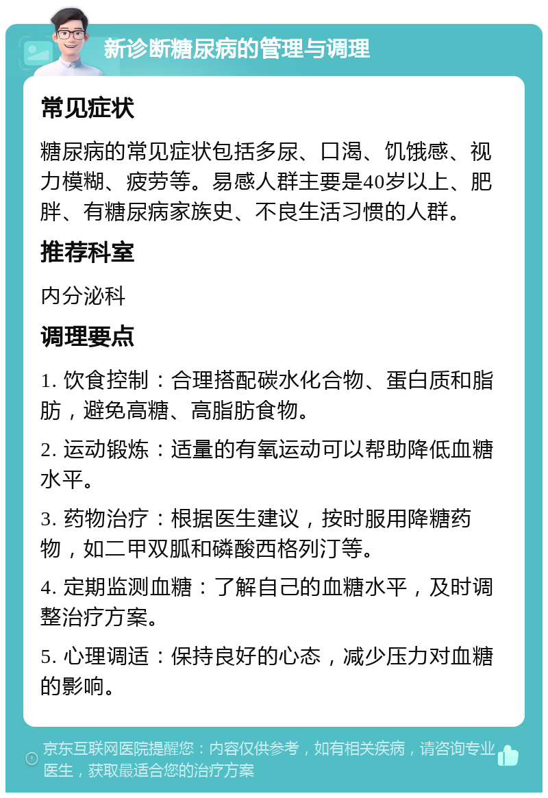 新诊断糖尿病的管理与调理 常见症状 糖尿病的常见症状包括多尿、口渴、饥饿感、视力模糊、疲劳等。易感人群主要是40岁以上、肥胖、有糖尿病家族史、不良生活习惯的人群。 推荐科室 内分泌科 调理要点 1. 饮食控制：合理搭配碳水化合物、蛋白质和脂肪，避免高糖、高脂肪食物。 2. 运动锻炼：适量的有氧运动可以帮助降低血糖水平。 3. 药物治疗：根据医生建议，按时服用降糖药物，如二甲双胍和磷酸西格列汀等。 4. 定期监测血糖：了解自己的血糖水平，及时调整治疗方案。 5. 心理调适：保持良好的心态，减少压力对血糖的影响。