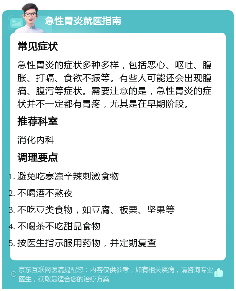 急性胃炎就医指南 常见症状 急性胃炎的症状多种多样，包括恶心、呕吐、腹胀、打嗝、食欲不振等。有些人可能还会出现腹痛、腹泻等症状。需要注意的是，急性胃炎的症状并不一定都有胃疼，尤其是在早期阶段。 推荐科室 消化内科 调理要点 避免吃寒凉辛辣刺激食物 不喝酒不熬夜 不吃豆类食物，如豆腐、板栗、坚果等 不喝茶不吃甜品食物 按医生指示服用药物，并定期复查