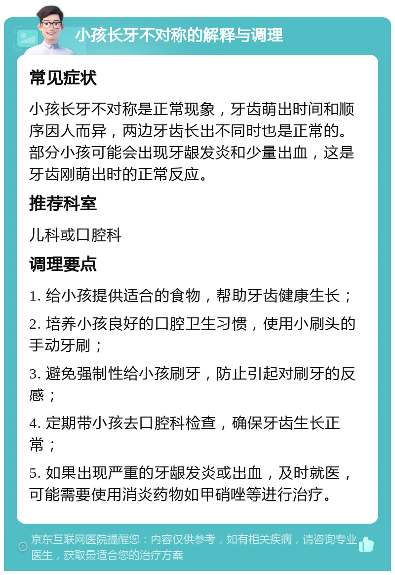 小孩长牙不对称的解释与调理 常见症状 小孩长牙不对称是正常现象，牙齿萌出时间和顺序因人而异，两边牙齿长出不同时也是正常的。部分小孩可能会出现牙龈发炎和少量出血，这是牙齿刚萌出时的正常反应。 推荐科室 儿科或口腔科 调理要点 1. 给小孩提供适合的食物，帮助牙齿健康生长； 2. 培养小孩良好的口腔卫生习惯，使用小刷头的手动牙刷； 3. 避免强制性给小孩刷牙，防止引起对刷牙的反感； 4. 定期带小孩去口腔科检查，确保牙齿生长正常； 5. 如果出现严重的牙龈发炎或出血，及时就医，可能需要使用消炎药物如甲硝唑等进行治疗。